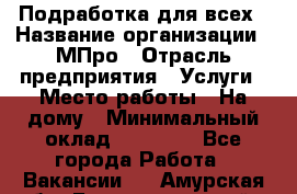 Подработка для всех › Название организации ­ МПро › Отрасль предприятия ­ Услуги › Место работы ­ На дому › Минимальный оклад ­ 15 000 - Все города Работа » Вакансии   . Амурская обл.,Благовещенский р-н